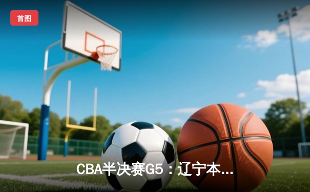 CBA半决赛G5：辽宁本钢加时逆转广东宏远 赵继伟35分率队挺进总决赛